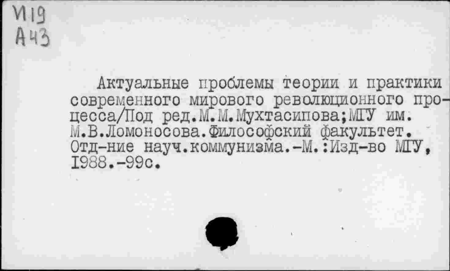 ﻿М19
АНЬ
Актуальные проблемы теории и практики современного мирового революционного про-цесса/Под ред.М.М.Мухтасипова;МГУ им. М.В.Ломоносова.философский факультет. Отд-ние науч.коммунизма.-М.:Изд-во МГУ, 1988.-99с.